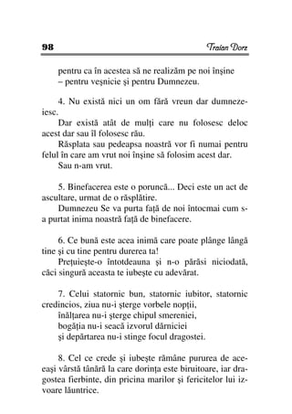 98                                              Traian Dorz

     pentru ca în acestea să ne realizăm pe noi înşine
     – pentru veşnicie şi pentru Dumnezeu.

     4. Nu există nici un om fără vreun dar dumneze-
iesc.
     Dar există atât de mul i care nu folosesc deloc
acest dar sau îl folosesc rău.
     Răsplata sau pedeapsa noastră vor fi numai pentru
felul în care am vrut noi înşine să folosim acest dar.
     Sau n-am vrut.

    5. Binefacerea este o poruncă... Deci este un act de
ascultare, urmat de o răsplătire.
    Dumnezeu Se va purta fa ă de noi întocmai cum s-
a purtat inima noastră fa ă de binefacere.

     6. Ce bună este acea inimă care poate plânge lângă
tine şi cu tine pentru durerea ta!
     Pre uieşte-o întotdeauna şi n-o părăsi niciodată,
căci singură aceasta te iubeşte cu adevărat.

    7. Celui statornic bun, statornic iubitor, statornic
credincios, ziua nu-i şterge vorbele nop ii,
    înăl area nu-i şterge chipul smereniei,
    bogă ia nu-i seacă izvorul dărniciei
    şi depărtarea nu-i stinge focul dragostei.

     8. Cel ce crede şi iubeşte rămâne pururea de ace-
eaşi vârstă tânără la care dorin a este biruitoare, iar dra-
gostea fierbinte, din pricina marilor şi fericitelor lui iz-
voare lăuntrice.
 