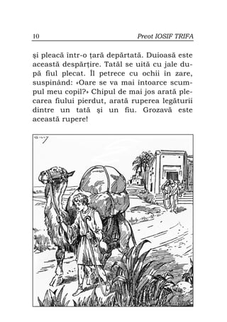 10                           Preot IOSIF TRIFA

şi pleacă într-o ară depărtată. Duioasă este
această despăr ire. Tatăl se uită cu jale du-
pă fiul plecat. Îl petrece cu ochii în zare,
suspinând: «Oare se va mai întoarce scum-
pul meu copil?» Chipul de mai jos arată ple-
carea fiului pierdut, arată ruperea legăturii
dintre un tată şi un fiu. Grozavă este
această rupere!
 