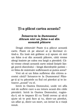 Fiul cel pierdut                              101




        i-a plăcut cartea aceasta?
         Întoarce-te la Dumnezeu!
       Altcum nici un folos n-ai din
             această plăcere

    Dragă cititorule! Poate i-a plăcut această
carte. Poate că pe alocuri ai şi lăcrimat ci-
tind-o. Eu însă mă grăbesc a- i spune că nici
un folos n-ai din această plăcere, câtă vreme
alergi înainte pe calea cea largă a pierzării. Câ-
tă vreme citeşti această carte stând liniştit lân-
gă porcii diavolului – lângă diavoleştile patimi –
ce folos de mântuire sufletească ai putea avea?
    Vrei să ai un folos sufletesc din citirea a-
cestei căr i? Întoarce-te la Dumnezeu! Plân-
ge- i şi tu păcatele ca fiul cel pierdut şi te în-
toarce „acasă” cu el.
    Intră în Oastea Domnului, unde vei afla
mii de suflete care s-au întors acasă din căile
pierzării. Intră în Oastea Domnului, rugân-
du-L să te împace El cu Tatăl ceresc şi să- i
ajute să te po i face şi tu, dintr-un pierdut,
un aflat şi, dintr-un mort, un înviat la o via ă
nouă.
 