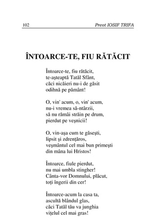 102                           Preot IOSIF TRIFA




 ÎNTOARCE-TE, FIU RĂTĂCIT
      Întoarce-te, fiu rătăcit,
      te-aşteaptă Tatăl Sfânt,
      căci nicăieri nu-i de găsit
      odihnă pe pământ!

      O, vin' acum, o, vin' acum,
      nu-i vremea să-ntârzii,
      să nu rămâi străin pe drum,
      pierdut pe veşnicii!

      O, vin-aşa cum te găseşti,
      lipsit şi zdren ăros,
      veşmântul cel mai bun primeşti
      din mâna lui Hristos!

      Întoarce, fiule pierdut,
      nu mai umbla stingher!
      Cânta-vor Domnului, plăcut,
      to i îngerii din cer!

      Întoarce-acum la casa ta,
      ascultă blândul glas,
      căci Tatăl tău va junghia
      vi elul cel mai gras!
 