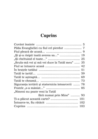 Fiul cel pierdut                                              103




                         Cuprins
Cuvânt înainte .................................................. 5
Pilda Evangheliei cu fiul cel pierdut ................... 7
Fiul pleacă de acasă… ....................................... 9
„Şi şi-a risipit toată averea sa…” ...................... 19
„Şi cheltuind el toate…” ................................... 25
„Scula-mă voi şi mă voi duce la Tatăl meu” ...... 35
Fiul se întoarce acasă ...................................... 42
În bra ele tatălui ............................................. 51
Tatăl te iartă!… ............................................... 59
Tatăl te aşteaptă… .......................................... 69
Tatăl te cheamă… ........................................... 73
Siguran a iertării şi statornicia întoarcerii ....... 78
Fratele „s-a mâniat…” ..................................... 85
„Nimeni nu poate veni la Tatăl
                     fără numai prin Mine” .......... 93
 i-a plăcut această carte? .............................. 101
Întoarce-te, fiu rătăcit ................................... 102
Cuprins ........................................................ 103
 