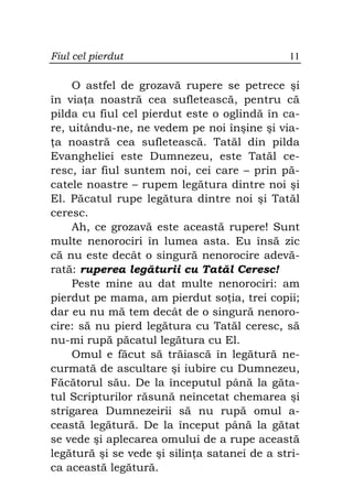Fiul cel pierdut                              11

    O astfel de grozavă rupere se petrece şi
în via a noastră cea sufletească, pentru că
pilda cu fiul cel pierdut este o oglindă în ca-
re, uitându-ne, ne vedem pe noi înşine şi via-
 a noastră cea sufletească. Tatăl din pilda
Evangheliei este Dumnezeu, este Tatăl ce-
resc, iar fiul suntem noi, cei care – prin pă-
catele noastre – rupem legătura dintre noi şi
El. Păcatul rupe legătura dintre noi şi Tatăl
ceresc.
    Ah, ce grozavă este această rupere! Sunt
multe nenorociri în lumea asta. Eu însă zic
că nu este decât o singură nenorocire adevă-
rată: ruperea legăturii cu Tatăl Ceresc!
    Peste mine au dat multe nenorociri: am
pierdut pe mama, am pierdut so ia, trei copii;
dar eu nu mă tem decât de o singură nenoro-
cire: să nu pierd legătura cu Tatăl ceresc, să
nu-mi rupă păcatul legătura cu El.
    Omul e făcut să trăiască în legătură ne-
curmată de ascultare şi iubire cu Dumnezeu,
Făcătorul său. De la începutul până la găta-
tul Scripturilor răsună neîncetat chemarea şi
strigarea Dumnezeirii să nu rupă omul a-
ceastă legătură. De la început până la gătat
se vede şi aplecarea omului de a rupe această
legătură şi se vede şi silin a satanei de a stri-
ca această legătură.
 