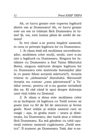 12                            Preot IOSIF TRIFA

    Ah, ce lucru grozav este ruperea legăturii
dintre om şi Dumnezeu! Ah, ce lucru grozav
este un om ce trăieşte fără Dumnezeu în lu-
me! Şi, vai, este lumea plină de astfel de oa-
meni!
    În trei clase s-ar putea împăr i oamenii,
în ceea ce priveşte legătura lor cu Dumnezeu:
    1. În clasa întâi stă mul imea necredincio-
şilor, mul imea celor mul i, mul i, care n-au
nici o legătură cu Dumnezeu. Singura lor în-
tâlnire cu Dumnezeu a fost Taina Sfântului
Botez; singura mărturie despre legătura lor
cu Dumnezeu este matricola boteza ilor (dar
la ce poate folosi această mărturie?). Aceştia
trăiesc în „slobozenia” diavolului. Sărmanii!
Aceştia nu cunosc „casa părintească” a Ta-
tălui ceresc, pentru că n-au gustat niciodată
din ea. Ei râd când le spui despre dulcea a
unei vie i trăite cu Domnul.
    2. În clasa a doua este mul imea celor
ce-şi închipuie că legătura cu Tatăl ceresc se
poate ine cu fel de fel de minciuni şi forme
goale. Sunt atâ ia şi atâ ia oameni care se
roagă – aşa, în graba mare – seara şi dimi-
nea a, lui Dumnezeu, dar toată ziua o trăiesc
fără Dumnezeu. Eu mă gândesc cu câtă uşu-
rin ă rostesc oamenii rugăciunea „Tatăl nos-
tru”. Îl numesc pe Dumnezeu Tată, dar n-as-
 