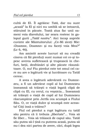 Fiul cel pierdut                              13

cultă de El. Îl agrăiesc Tată, dar nu sunt
„acasă” la El şi nici nu umblă să se întoarcă,
stăruind în păcate. Toată ziua fac unii oa-
meni voia diavolului, iar seara rostesc în ga-
lopul gurii „Tatăl nostru”. Aici încap asprele
cuvinte ale Mântuitorului: „Ce-Mi zice i Mie:
«Doamne, Doamne» şi nu face i voia Mea?”
(Lc 6, 46).
     Am amintit aceste lucruri să nu creadă
cineva că fiii pierdu i sunt numai cei ce-şi to-
pesc averea sufletească şi trupească în che-
furi, be ii, desfrânări şi alte păcate răsună-
toare. O, nu! Fiu pierdut este tot omul cel ca-
re nu are o legătură vie şi lucrătoare cu Tatăl
ceresc.
     A avea o legătură adevărată cu Dumne-
zeu, a fi un adevărat copil al lui Dumnezeu
înseamnă să trăieşti o via ă legată clipă de
clipă cu El, cu cerul, cu veşnicia... Înseamnă
să trăieşti o via ă de copil al lui Dumnezeu
răscumpărat prin Jertfa cea scumpă a Fiului
Său. O, ce via ă dulce şi scumpă este aceas-
ta! Câ i însă o trăiesc?
     Fiul cel pierdut a rupt legătura cu tatăl
său pentru că îi trebuia „libertate”... Voia să
fie liber... Voia să trăiască de capul său. Tatăl
său putea să-l ină cu puterea acasă, putea să
nu-i dea nici partea de avere, căci, după legea
 