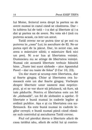 14                               Preot IOSIF TRIFA

lui Moise, feciorul avea drept la partea sa de
avere numai în cazul când se căsătorea. Dar –
în iubirea lui de tată – i-a dat şi libertate şi i-a
dat şi partea sa de avere. Nu voia să-l ină cu
puterea acasă, ca într-un arest.
     Tatăl ceresc ne-ar putea ine şi pe noi cu
puterea în „casa” Lui; în ascultare de El. Ne-ar
putea opri de la păcat. Dar, în acest caz, am
avea o mântuire silită; o mântuire fără nici
un pre . Ni s-ar lua şi libertatea voin ei.
Dumnezeu nu se atinge de libertatea voin ei.
Numai cât această libertate trebuie folosită
bine. „Toate îmi sunt slobode – zice Apostolul
Pavel – dar nu toate de folos” (I Cor 10, 23).
     Un dar mare şi scump este libertatea, dar
şi foarte gingaş. Chiar şi libertatea cea lu-
mească este un dar foarte gingaş. Vorbeşte
despre libertate unor oameni mai neprice-
pu i, şi ei se vor duce să jefuiască, să fure, să
taie pădurile. Pentru ei libertatea este un fel
de „sloboadă”, un fel de slobozire a apelor. O
libertate e bună numai în cadrele legilor şi
ordinii publice. Aşa e şi cu libertatea cea su-
fletească. Ea este bună numai în cadrele le-
gilor cereşti; e bună numai până când rămâ-
ne sub controlul şi ascultarea Tatăl ceresc.
     Fiul cel pierdut dorea o libertate afară de
casa tatălui său, afară de ochii lui şi contro-
 