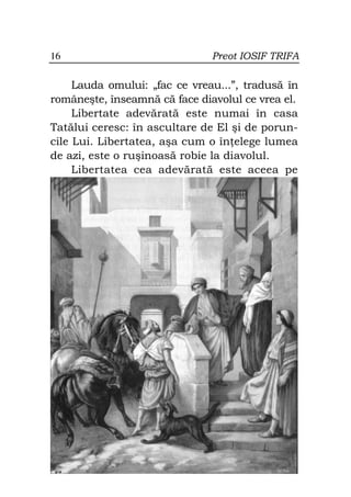 16                             Preot IOSIF TRIFA

     Lauda omului: „fac ce vreau...”, tradusă în
româneşte, înseamnă că face diavolul ce vrea el.
     Libertate adevărată este numai în casa
Tatălui ceresc: în ascultare de El şi de porun-
cile Lui. Libertatea, aşa cum o în elege lumea
de azi, este o ruşinoasă robie la diavolul.
     Libertatea cea adevărată este aceea pe
 