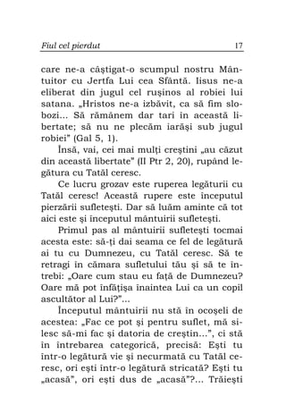 Fiul cel pierdut                              17

care ne-a câştigat-o scumpul nostru Mân-
tuitor cu Jertfa Lui cea Sfântă. Iisus ne-a
eliberat din jugul cel ruşinos al robiei lui
satana. „Hristos ne-a izbăvit, ca să fim slo-
bozi… Să rămânem dar tari în această li-
bertate; să nu ne plecăm iarăşi sub jugul
robiei” (Gal 5, 1).
     Însă, vai, cei mai mul i creştini „au căzut
din această libertate” (II Ptr 2, 20), rupând le-
gătura cu Tatăl ceresc.
     Ce lucru grozav este ruperea legăturii cu
Tatăl ceresc! Această rupere este începutul
pierzării sufleteşti. Dar să luăm aminte că tot
aici este şi începutul mântuirii sufleteşti.
     Primul pas al mântuirii sufleteşti tocmai
acesta este: să- i dai seama ce fel de legătură
ai tu cu Dumnezeu, cu Tatăl ceresc. Să te
retragi în cămara sufletului tău şi să te în-
trebi: „Oare cum stau eu fa ă de Dumnezeu?
Oare mă pot înfă işa înaintea Lui ca un copil
ascultător al Lui?”...
     Începutul mântuirii nu stă în ocoşeli de
acestea: „Fac ce pot şi pentru suflet, mă si-
lesc să-mi fac şi datoria de creştin...”, ci stă
în întrebarea categorică, precisă: Eşti tu
într-o legătură vie şi necurmată cu Tatăl ce-
resc, ori eşti într-o legătură stricată? Eşti tu
„acasă”, ori eşti dus de „acasă”?... Trăieşti
 