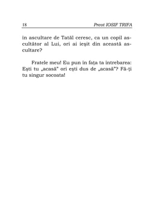 18                            Preot IOSIF TRIFA

în ascultare de Tatăl ceresc, ca un copil as-
cultător al Lui, ori ai ieşit din această as-
cultare?

    Fratele meu! Eu pun în fa a ta întrebarea:
Eşti tu „acasă” ori eşti dus de „acasă”? Fă- i
tu singur socoata!
 
