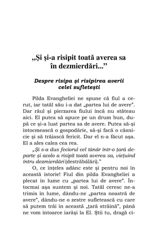 Fiul cel pierdut                               19




    „Şi şi-a risipit toată averea sa
           în dezmierdări...”
     Despre risipa şi risipirea averii
             celei sufleteşti

     Pilda Evangheliei ne spune că fiul a ce-
rut, iar tatăl său i-a dat „partea lui de avere”.
Dar răul şi pierzarea fiului încă nu stăteau
aici. El putea să apuce pe un drum bun, du-
pă ce şi-a luat partea sa de avere. Putea să-şi
întocmească o gospodărie, să-şi facă o căsni-
cie şi să trăiască fericit. Dar el n-a făcut aşa.
El a ales calea cea rea.
     „Şi s-a dus feciorul cel tânăr într-o ară de-
parte şi acolo a risipit toată averea sa, vie uind
întru dezmierdări (destrăbălări).”
     O, ce în eles adânc este şi pentru noi în
această istorie! Fiul din pilda Evangheliei a
plecat în lume cu „partea lui de avere”. În-
tocmai aşa suntem şi noi. Tatăl ceresc ne-a
trimis în lume, dându-ne „partea noastră de
avere”, dându-ne o zestre sufletească cu care
să putem trăi în această „ ară străină”, până
ne vom întoarce iarăşi la El. Ştii tu, dragă ci-
 