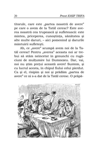 20                             Preot IOSIF TRIFA

titorule, care este „partea noastră de avere”
pe care o avem de la Tatăl ceresc? Este ave-
rea noastră cea trupească şi sufletească: este
mintea, priceperea, cunoştin a, sănătatea şi
alte multe daruri, – aici pomenind şi darurile
mântuirii sufleteşti.
     Ah, ce „avere” scumpă avem noi de la Ta-
tăl ceresc! Pentru „averea” aceasta noi ar tre-
bui să stăm neîncetat în genunchi cu rugă-
ciuni de mul umire lui Dumnezeu. Dar, vai,
noi nu ştim pre ui această avere! Suntem, şi
cu lucrul acesta, în chipul fiului celui pierdut.
Ca şi el, risipim şi noi şi prădăm „partea de
avere” ce ni s-a dat de la Tatăl ceresc. O prăpă-
 