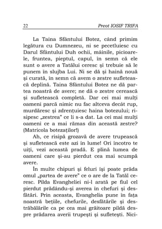22                             Preot IOSIF TRIFA

     La Taina Sfântului Botez, când primim
legătura cu Dumnezeu, ni se pecetluiesc cu
Darul Sfântului Duh ochii, mâinile, picioare-
le, fruntea, pieptul, capul, în semn că ele
sunt o avere a Tatălui ceresc şi trebuie să le
punem în slujba Lui. Ni se dă şi haină nouă
şi curată, în semn că avem o zestre sufleteas-
că deplină. Taina Sfântului Botez ne dă par-
tea noastră de avere; ne dă o zestre cerească
şi sufletească completă. Dar cei mai mul i
oameni parcă nimic nu fac altceva decât rup,
murdăresc şi zdren uiesc haina botezului; ri-
sipesc „zestrea” ce li s-a dat. La cei mai mul i
oameni ce a mai rămas din această zestre?
(Matricola boteza ilor!)
     Ah, ce risipă grozavă de avere trupească
şi sufletească este azi în lume! Ori încotro te
ui i, vezi această pradă. E plină lumea de
oameni care şi-au pierdut cea mai scumpă
avere.
     În multe chipuri şi feluri îşi poate prăda
omul „partea de avere” ce o are de la Tatăl ce-
resc. Pilda Evangheliei ni-l arată pe fiul cel
pierdut prădându-şi averea în chefuri şi des-
fătări. Prin aceasta, Evanghelia pune în fa a
noastră be iile, chefurile, desfătările şi des-
trăbălările ca pe cea mai grăitoare pildă des-
pre prădarea averii trupeşti şi sufleteşti. Nici-
 