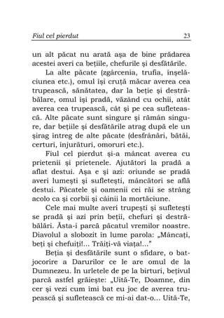 Fiul cel pierdut                                23

un alt păcat nu arată aşa de bine prădarea
acestei averi ca be iile, chefurile şi desfătările.
    La alte păcate (zgârcenia, trufia, înşelă-
ciunea etc.), omul îşi cru ă măcar averea cea
trupească, sănătatea, dar la be ie şi destră-
bălare, omul îşi pradă, văzând cu ochii, atât
averea cea trupească, cât şi pe cea sufleteas-
că. Alte păcate sunt singure şi rămân singu-
re, dar be iile şi desfătările atrag după ele un
şirag întreg de alte păcate (desfrânări, bătăi,
certuri, înjurături, omoruri etc.).
    Fiul cel pierdut şi-a mâncat averea cu
prietenii şi prietenele. Ajutători la pradă a
aflat destui. Aşa e şi azi: oriunde se pradă
averi lumeşti şi sufleteşti, mâncători se află
destui. Păcatele şi oamenii cei răi se strâng
acolo ca şi corbii şi câinii la mortăciune.
    Cele mai multe averi trupeşti şi sufleteşti
se pradă şi azi prin be ii, chefuri şi destră-
bălări. Ăsta-i parcă păcatul vremilor noastre.
Diavolul a slobozit în lume parola: „Mânca i,
be i şi chefui i!... Trăi i-vă via a!...”
    Be ia şi desfătările sunt o sfidare, o bat-
jocorire a Darurilor ce le are omul de la
Dumnezeu. În urletele de pe la birturi, be ivul
parcă astfel grăieşte: „Uită-Te, Doamne, din
cer şi vezi cum îmi bat eu joc de averea tru-
pească şi sufletească ce mi-ai dat-o... Uită-Te,
 