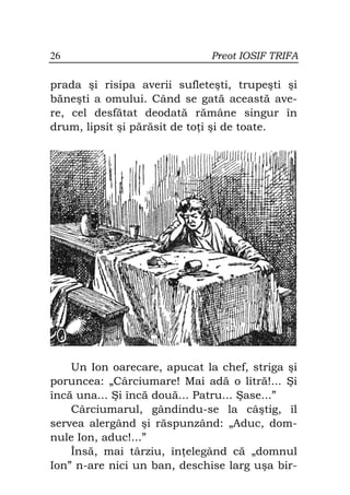 26                            Preot IOSIF TRIFA

prada şi risipa averii sufleteşti, trupeşti şi
băneşti a omului. Când se gată această ave-
re, cel desfătat deodată rămâne singur în
drum, lipsit şi părăsit de to i şi de toate.




    Un Ion oarecare, apucat la chef, striga şi
poruncea: „Cârciumare! Mai adă o litră!... Şi
încă una... Şi încă două... Patru... Şase...”
    Cârciumarul, gândindu-se la câştig, îl
servea alergând şi răspunzând: „Aduc, dom-
nule Ion, aduc!...”
    Însă, mai târziu, în elegând că „domnul
Ion” n-are nici un ban, deschise larg uşa bir-
 