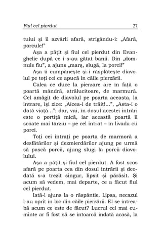 Fiul cel pierdut                                 27

tului şi îl azvârli afară, strigându-i: „Afară,
porcule!”
    Aşa a pă it şi fiul cel pierdut din Evan-
ghelie după ce i s-au gătat banii. Din „dom-
nule fiu”, a ajuns „marş, slugă, la porci!”
    Aşa îi cumpăneşte şi-i răsplăteşte diavo-
lul pe to i cei ce apucă în căile pierzării.
    Calea ce duce la pierzare are în fa ă o
poartă mândră, strălucitoare, de marmură.
Cel amăgit de diavolul pe poarta aceasta, la
intrare, îşi zice: „Aicea-i de trăit!...”, „Asta-i o
dată via ă...”; dar, vai, în dosul acestei intrări
este o porti ă mică, iar această poartă îl
scoate mai târziu – pe cel intrat – în livada cu
porci.
    To i cei intra i pe poarta de marmoră a
desfătărilor şi dezmierdărilor ajung pe urmă
să pască porcii, ajung slugi la porcii diavo-
lului.
    Aşa a pă it şi fiul cel pierdut. A fost scos
afară pe poarta cea din dosul intrării şi deo-
dată s-a trezit singur, lipsit şi părăsit. Şi
acum să vedem, mai departe, ce a făcut fiul
cel pierdut.
    Iată-l ajuns la o răspântie. Lipsa, necazul
l-au oprit în loc din căile pierzării. El se întrea-
bă acum ce este de făcut? Lucrul cel mai cu-
minte ar fi fost să se întoarcă îndată acasă, la
 