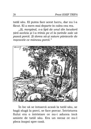 28                               Preot IOSIF TRIFA

tatăl său. El putea face acest lucru, dar nu l-a
făcut. El a mers mai departe în calea cea rea.
     „Şi, mergând, s-a lipit de unul din locuitorii
 ării aceleia şi l-a trimis pe el la arinile sale să
pască porcii. Şi dorea să-şi sature pântecele de
roşcovele ce mâncau porcii.”




    În loc să se întoarcă acasă la tatăl său, se
bagă slugă la porci, se face porcar. Întristarea
fiului era o întristare ce nu-i aducea încă
aminte de tatăl său. Era un necaz ce nu-l
pleca înapoi spre casă.
 
