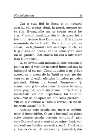 Fiul cel pierdut                              29

     Cât a stat fiul în lipsa şi în necazul
acesta, cât a stat slugă la porci, anume nu
se ştie. Evanghelia nu ne spune acest lu-
cru. Probabil jumătate din întristarea lui a
fost o întristare fără Dumnezeu, fără aduce-
re-aminte de tatăl său. Va fi suduit pe ne-
cazuri, va fi plănuit cum să scape de ele, va
fi şi plâns de necaz, dar la întoarcere încă
nu se gândea. Întristarea lui era o întristare
fără Dumnezeu.
     O, ce învă ătură minunată este aceasta şi
pentru noi şi vremile noastre! Întocmai aşa se
întâmplă şi cu noi. Când apucăm a ne prăda
averea ce o avem de la Tatăl ceresc, ne du-
cem ca pe ghea ă. Alergăm în galop pe calea
pierzării. Uităm de bunul Dumnezeu. Şi
atunci iese şi în calea noastră atare beteşug,
atare pagubă, atare încercare. Întristările şi
încercările vin din depărtarea lui Dumne-
zeu... Vin să ne oprească din calea pierzării...
Vin ca o chemare a Tatălui ceresc, să ne în-
toarcem „acasă” la El.
     Aceasta este şcoala cea mare a suferin-
 elor şi încercărilor. O carte întreagă aş putea
scrie despre şcoala aceasta minunată, prin
care Domnul m-a trecut şi pe mine. Însă, vai,
oamenii nu în eleg această şcoală. Plină este
şi lumea de azi de necazuri şi întristări, dar
 