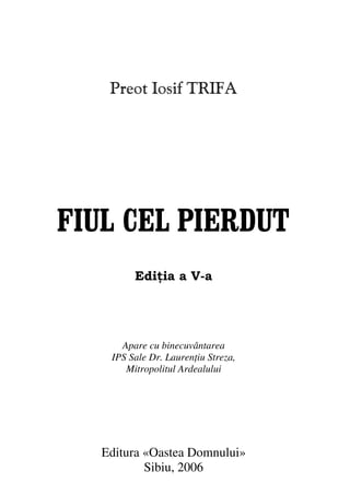 Fiul cel pierdut                              3


             Preot Iosif TRIFA




 FIUL CEL PIERDUT
                   Edi ia a V-a




               Apare cu binecuvântarea
             IPS Sale Dr. Lauren iu Streza,
                Mitropolitul Ardealului




           Editura «Oastea Domnului»
                   Sibiu, 2006
 