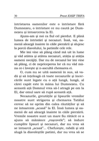 30                               Preot IOSIF TRIFA

întristarea oamenilor este o întristare fără
Dumnezeu, o întristare ce nu caută pe Dum-
nezeu şi întoarcerea la El.
    Ajuns-am şi noi ca fiul cel pierdut. E plină
lumea de întristări şi necazuri. Însă, vai, oa-
menii aleargă înainte în căile pierzării şi slujesc
la porcii diavolului, la patimile cele rele.
    Mie îmi vine să plâng când mă uit în lume
şi văd atâtea şi atâtea necazuri, atâ ia şi atâ ia
oameni necăji i. Dar nu de necazul lor îmi vine
să plâng, ci de nepriceperea lor că nu văd mâ-
na ce-i loveşte şi n-ascultă chemarea ei.
    O, cum nu se uită oamenii în sus, să va-
dă şi să în eleagă că toate necazurile şi încer-
cările sunt legate cu o a ă lungă, lungă, al
cărei capăt este în mâna lui Dumnezeu. Cu
această a ă Domnul vrea să-l atragă pe om la
El, dar omul sare să rupă această a ă.
    Necazurile, greută ile şi lipsurile vremilor
noastre sunt strigarea şi chemarea Tatălui
ceresc să ne oprim din calea răută ilor şi să
ne întoarcem „acasă” la El. Însă lumea şi oa-
menii de azi aleargă înainte în căile pierzării.
Vremile noastre sunt un mare fiu rătăcit ce a
ajuns să mănânce „roşcovele”; să îndure
cumplite lipsuri şi necazuri, dar nu vrea să
se întoarcă „acasă”... Chefuieşte, rabdă şi stă
slugă la diavoleştile patimi, dar nu vrea să se
 