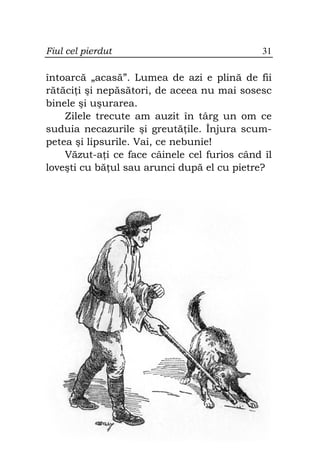Fiul cel pierdut                              31

întoarcă „acasă”. Lumea de azi e plină de fii
rătăci i şi nepăsători, de aceea nu mai sosesc
binele şi uşurarea.
    Zilele trecute am auzit în târg un om ce
suduia necazurile şi greută ile. Înjura scum-
petea şi lipsurile. Vai, ce nebunie!
    Văzut-a i ce face câinele cel furios când îl
loveşti cu bă ul sau arunci după el cu pietre?
 