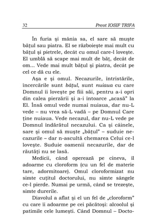 32                             Preot IOSIF TRIFA


    În furia şi mânia sa, el sare să muşte
bă ul sau piatra. El se războieşte mai mult cu
bă ul şi pietrele, decât cu omul care-l loveşte.
El umblă să scape mai mult de bă , decât de
om... Vede mai mult bă ul şi piatra, decât pe
cel ce dă cu ele.
    Aşa e şi omul. Necazurile, întristările,
încercările sunt bă ul, sunt nuiaua cu care
Domnul îi loveşte pe fiii săi, pentru a-i opri
din calea pierzării şi a-i întoarce „acasă” la
El. Însă omul vede numai nuiaua, dar nu-L
vede – nu vrea să-L vadă – pe Domnul Care
 ine nuiaua. Vede necazul, dar nu-L vede pe
Domnul îndărătul necazului. Ca şi câinele,
sare şi omul să muşte „bă ul” – suduie ne-
cazurile – dar n-ascultă chemarea Celui ce-l
loveşte. Suduie oamenii necazurile, dar de
răută i nu se lasă.
    Medicii, când operează pe cineva, îl
adoarme cu cloroform (cu un fel de materie
tare, adormitoare). Omul cloroformizat nu
simte cu itul doctorului, nu simte sângele
ce-l pierde. Numai pe urmă, când se trezeşte,
simte durerile.
    Diavolul a aflat şi el un fel de „cloroform”
cu care îi adoarme pe cei păcătoşi: alcoolul şi
patimile cele lumeşti. Când Domnul – Docto-
 
