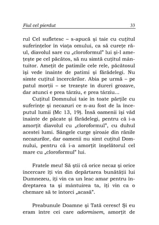 Fiul cel pierdut                              33


rul Cel sufletesc – s-apucă şi taie cu cu itul
suferin elor în via a omului, ca să cure e ră-
ul, diavolul sare cu „cloroformul” lui şi-l ame-
 eşte pe cel păcătos, să nu simtă cu itul mân-
tuitor. Ame it de patimile cele rele, păcătosul
îşi vede înainte de patimi şi fărădelegi. Nu
simte cu itul încercărilor. Abia pe urmă – pe
patul mor ii – se trezeşte în dureri grozave,
dar atunci e prea târziu, e prea târziu...
    Cu itul Domnului taie în toate păr ile cu
suferin e şi necazuri ce n-au fost de la înce-
putul lumii (Mc 13, 19). Însă oamenii îşi văd
înainte de păcate şi fărădelegi, pentru că i-a
amor it diavolul cu „cloroformul”, cu duhul
acestei lumi. Sângele curge şiroaie din rănile
necazurilor, dar oamenii nu simt cu itul Dom-
nului, pentru că i-a amor it înşelătorul cel
mare cu „cloroformul” lui.

    Fratele meu! Să ştii că orice necaz şi orice
încercare î i vin din depărtarea bunătă ii lui
Dumnezeu, î i vin ca un leac amar pentru în-
dreptarea ta şi mântuirea ta, î i vin ca o
chemare să te întorci „acasă”.

   Preabunule Doamne şi Tată ceresc! Şi eu
eram între cei care adormisem, amor it de
 