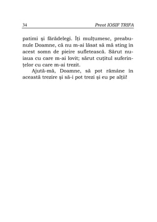 34                             Preot IOSIF TRIFA


patimi şi fărădelegi. Î i mul umesc, preabu-
nule Doamne, că nu m-ai lăsat să mă sting în
acest somn de pieire sufletească. Sărut nu-
iaua cu care m-ai lovit; sărut cu itul suferin-
 elor cu care m-ai trezit.
    Ajută-mă, Doamne, să pot rămâne în
această trezire şi să-i pot trezi şi eu pe al ii!
 