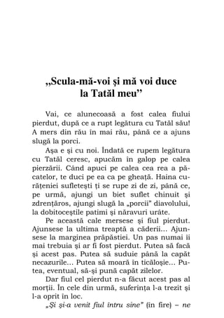 Fiul cel pierdut                                35




    „Scula-mă-voi şi mă voi duce
           la Tatăl meu”
     Vai, ce alunecoasă a fost calea fiului
pierdut, după ce a rupt legătura cu Tatăl său!
A mers din rău în mai rău, până ce a ajuns
slugă la porci.
     Aşa e şi cu noi. Îndată ce rupem legătura
cu Tatăl ceresc, apucăm în galop pe calea
pierzării. Când apuci pe calea cea rea a pă-
catelor, te duci pe ea ca pe ghea ă. Haina cu-
ră eniei sufleteşti i se rupe zi de zi, până ce,
pe urmă, ajungi un biet suflet chinuit şi
zdren ăros, ajungi slugă la „porcii” diavolului,
la dobitoceştile patimi şi năravuri urâte.
     Pe această cale mersese şi fiul pierdut.
Ajunsese la ultima treaptă a căderii… Ajun-
sese la marginea prăpăstiei. Un pas numai îi
mai trebuia şi ar fi fost pierdut. Putea să facă
şi acest pas. Putea să suduie până la capăt
necazurile… Putea să moară în ticăloşie… Pu-
tea, eventual, să-şi pună capăt zilelor.
     Dar fiul cel pierdut n-a făcut acest pas al
mor ii. În cele din urmă, suferin a l-a trezit şi
l-a oprit în loc.
     „Şi şi-a venit fiul întru sine” (în fire) – ne
 