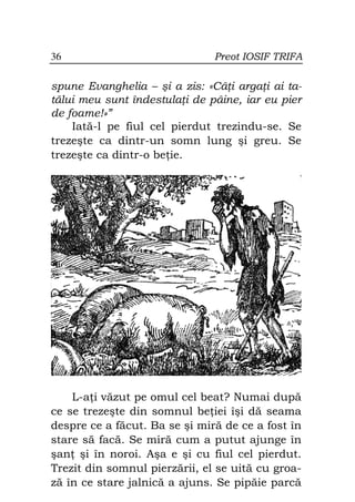36                             Preot IOSIF TRIFA

spune Evanghelia – şi a zis: «Câ i arga i ai ta-
tălui meu sunt îndestula i de pâine, iar eu pier
de foame!»”
    Iată-l pe fiul cel pierdut trezindu-se. Se
trezeşte ca dintr-un somn lung şi greu. Se
trezeşte ca dintr-o be ie.




    L-a i văzut pe omul cel beat? Numai după
ce se trezeşte din somnul be iei îşi dă seama
despre ce a făcut. Ba se şi miră de ce a fost în
stare să facă. Se miră cum a putut ajunge în
şan şi în noroi. Aşa e şi cu fiul cel pierdut.
Trezit din somnul pierzării, el se uită cu groa-
ză în ce stare jalnică a ajuns. Se pipăie parcă
 
