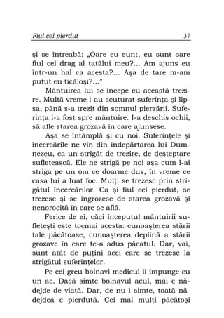 Fiul cel pierdut                              37

şi se întreabă: „Oare eu sunt, eu sunt oare
fiul cel drag al tatălui meu?… Am ajuns eu
într-un hal ca acesta?… Aşa de tare m-am
putut eu ticăloşi?…”
     Mântuirea lui se începe cu această trezi-
re. Multă vreme l-au scuturat suferin a şi lip-
sa, până s-a trezit din somnul pierzării. Sufe-
rin a i-a fost spre mântuire. I-a deschis ochii,
să afle starea grozavă în care ajunsese.
     Aşa se întâmplă şi cu noi. Suferin ele şi
încercările ne vin din îndepărtarea lui Dum-
nezeu, ca un strigăt de trezire, de deşteptare
sufletească. Ele ne strigă pe noi aşa cum l-ai
striga pe un om ce doarme dus, în vreme ce
casa lui a luat foc. Mul i se trezesc prin stri-
gătul încercărilor. Ca şi fiul cel pierdut, se
trezesc şi se îngrozesc de starea grozavă şi
nenorocită în care se află.
    Ferice de ei, căci începutul mântuirii su-
fleteşti este tocmai acesta: cunoaşterea stării
tale păcătoase, cunoaşterea deplină a stării
grozave în care te-a adus păcatul. Dar, vai,
sunt atât de pu ini acei care se trezesc la
strigătul suferin elor.
    Pe cei greu bolnavi medicul îi împunge cu
un ac. Dacă simte bolnavul acul, mai e nă-
dejde de via ă. Dar, de nu-l simte, toată nă-
dejdea e pierdută. Cei mai mul i păcătoşi
 