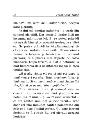 38                              Preot IOSIF TRIFA


(bolnavi) nu simt acul suferin elor. Aceştia
sunt pierdu i.
    Pe fiul cel pierdut suferin a l-a trezit din
somnul pierzării. Dar această trezire încă nu
însemna mântuirea lui. El se putea prăpădi
tot aşa de bine şi cu această trezire, ca şi fără
ea. Se putea prăpădi la fel plângându-şi ti-
căloşia ori suduind necazurile. El n-a rămas
numai la trezirea şi tresărirea din somnul
pierzării, ci a purces mai departe pe calea
mântuirii. După trezire, a luat o hotărâre. A
luat hotărârea de a se întoarce înapoi la casa
tatălui său.
    „Şi a zis: «Scula-mă-voi şi mă voi duce la
tatăl meu şi-i voi zice: Tată, greşit-am la cer şi
înaintea ta. Şi nu sunt vrednic a mă chema fiul
tău; fă-mă ca pe unul din arga ii tăi»...”
    Ce rugăciune dulce şi scumpă este a-
ceasta!... Cu ea învie un mort şi se pune un
hotar. Ea răsună – şi va răsuna neîncetat –
ca un cântec minunat şi neîntrecut... Este
doar cel mai minunat cântec pământesc din
cele ce-I plac Tatălui ceresc. Cu câte lacrimi
fierbin i va fi stropit fiul cel pierdut această
hotărâre!
 