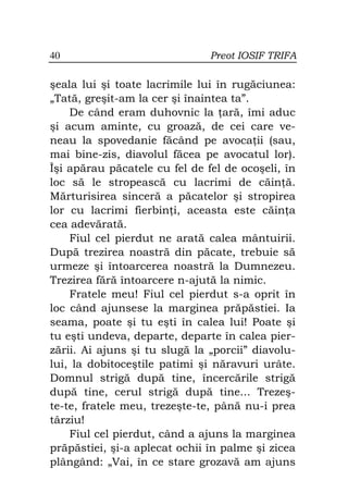 40                             Preot IOSIF TRIFA

şeala lui şi toate lacrimile lui în rugăciunea:
„Tată, greşit-am la cer şi înaintea ta”.
    De când eram duhovnic la ară, îmi aduc
şi acum aminte, cu groază, de cei care ve-
neau la spovedanie făcând pe avoca ii (sau,
mai bine-zis, diavolul făcea pe avocatul lor).
Îşi apărau păcatele cu fel de fel de ocoşeli, în
loc să le stropească cu lacrimi de căin ă.
Mărturisirea sinceră a păcatelor şi stropirea
lor cu lacrimi fierbin i, aceasta este căin a
cea adevărată.
    Fiul cel pierdut ne arată calea mântuirii.
După trezirea noastră din păcate, trebuie să
urmeze şi întoarcerea noastră la Dumnezeu.
Trezirea fără întoarcere n-ajută la nimic.
    Fratele meu! Fiul cel pierdut s-a oprit în
loc când ajunsese la marginea prăpăstiei. Ia
seama, poate şi tu eşti în calea lui! Poate şi
tu eşti undeva, departe, departe în calea pier-
zării. Ai ajuns şi tu slugă la „porcii” diavolu-
lui, la dobitoceştile patimi şi năravuri urâte.
Domnul strigă după tine, încercările strigă
după tine, cerul strigă după tine... Trezeş-
te-te, fratele meu, trezeşte-te, până nu-i prea
târziu!
    Fiul cel pierdut, când a ajuns la marginea
prăpăstiei, şi-a aplecat ochii în palme şi zicea
plângând: „Vai, în ce stare grozavă am ajuns
 