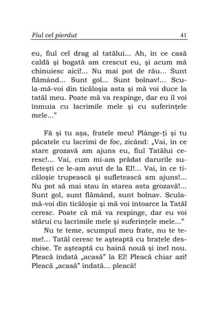Fiul cel pierdut                               41

eu, fiul cel drag al tatălui... Ah, în ce casă
caldă şi bogată am crescut eu, şi acum mă
chinuiesc aici!... Nu mai pot de rău... Sunt
flămând... Sunt gol... Sunt bolnav!... Scu-
la-mă-voi din ticăloşia asta şi mă voi duce la
tatăl meu. Poate mă va respinge, dar eu îl voi
înmuia cu lacrimile mele şi cu suferin ele
mele...”

    Fă şi tu aşa, fratele meu! Plânge- i şi tu
păcatele cu lacrimi de foc, zicând: „Vai, în ce
stare grozavă am ajuns eu, fiul Tatălui ce-
resc!... Vai, cum mi-am prădat darurile su-
fleteşti ce le-am avut de la EI!... Vai, în ce ti-
căloşie trupească şi sufletească am ajuns!...
Nu pot să mai stau în starea asta grozavă!...
Sunt gol, sunt flămând, sunt bolnav. Scula-
mă-voi din ticăloşie şi mă voi întoarce la Tatăl
ceresc. Poate că mă va respinge, dar eu voi
stărui cu lacrimile mele şi suferin ele mele...”
    Nu te teme, scumpul meu frate, nu te te-
me!... Tatăl ceresc te aşteaptă cu bra ele des-
chise. Te aşteaptă cu haină nouă şi inel nou.
Pleacă îndată „acasă” la El! Pleacă chiar azi!
Pleacă „acasă” îndată... pleacă!
 