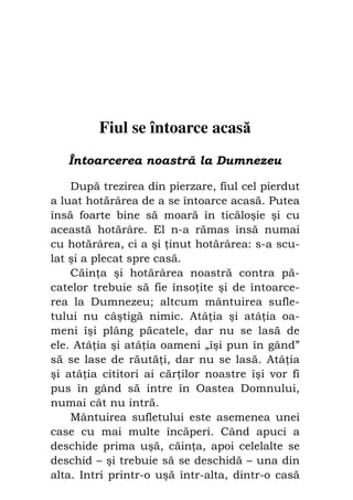 42                             Preot IOSIF TRIFA




         Fiul se întoarce acasă
     Întoarcerea noastră la Dumnezeu

    După trezirea din pierzare, fiul cel pierdut
a luat hotărârea de a se întoarce acasă. Putea
însă foarte bine să moară în ticăloşie şi cu
această hotărâre. El n-a rămas însă numai
cu hotărârea, ci a şi inut hotărârea: s-a scu-
lat şi a plecat spre casă.
    Căin a şi hotărârea noastră contra pă-
catelor trebuie să fie înso ite şi de întoarce-
rea la Dumnezeu; altcum mântuirea sufle-
tului nu câştigă nimic. Atâ ia şi atâ ia oa-
meni îşi plâng păcatele, dar nu se lasă de
ele. Atâ ia şi atâ ia oameni „îşi pun în gând”
să se lase de răută i, dar nu se lasă. Atâ ia
şi atâ ia cititori ai căr ilor noastre îşi vor fi
pus în gând să intre în Oastea Domnului,
numai cât nu intră.
    Mântuirea sufletului este asemenea unei
case cu mai multe încăperi. Când apuci a
deschide prima uşă, căin a, apoi celelalte se
deschid – şi trebuie să se deschidă – una din
alta. Intri printr-o uşă într-alta, dintr-o casă
 