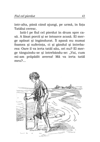 Fiul cel pierdut                              43

într-alta, până când ajungi, pe urmă, în fa a
Tatălui ceresc.
    Iată-l pe fiul cel pierdut în drum spre ca-
să. A lăsat porcii şi se întoarce acasă. El mer-
ge apăsat şi îngândurat. Îl apasă nu numai
foamea şi suferin a, ci şi gândul şi întreba-
rea: Oare îl va ierta tatăl său, ori nu? El mer-
ge tânguindu-se şi întrebându-se: „Vai, cum
mi-am prăpădit averea! Mă va ierta tatăl
meu?...
 
