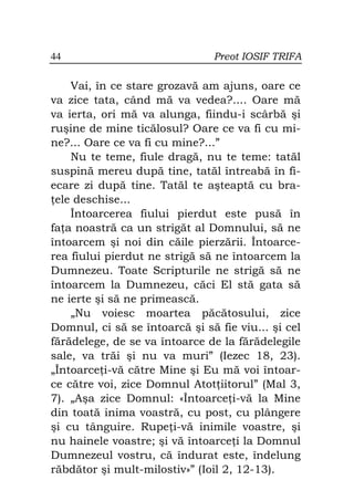 44                             Preot IOSIF TRIFA

    Vai, în ce stare grozavă am ajuns, oare ce
va zice tata, când mă va vedea?.... Oare mă
va ierta, ori mă va alunga, fiindu-i scârbă şi
ruşine de mine ticălosul? Oare ce va fi cu mi-
ne?... Oare ce va fi cu mine?...”
    Nu te teme, fiule dragă, nu te teme: tatăl
suspină mereu după tine, tatăl întreabă în fi-
ecare zi după tine. Tatăl te aşteaptă cu bra-
 ele deschise...
    Întoarcerea fiului pierdut este pusă în
fa a noastră ca un strigăt al Domnului, să ne
întoarcem şi noi din căile pierzării. Întoarce-
rea fiului pierdut ne strigă să ne întoarcem la
Dumnezeu. Toate Scripturile ne strigă să ne
întoarcem la Dumnezeu, căci El stă gata să
ne ierte şi să ne primească.
    „Nu voiesc moartea păcătosului, zice
Domnul, ci să se întoarcă şi să fie viu... şi cel
fărădelege, de se va întoarce de la fărădelegile
sale, va trăi şi nu va muri” (Iezec 18, 23).
„Întoarce i-vă către Mine şi Eu mă voi întoar-
ce către voi, zice Domnul Atot iitorul” (Mal 3,
7). „Aşa zice Domnul: «Întoarce i-vă la Mine
din toată inima voastră, cu post, cu plângere
şi cu tânguire. Rupe i-vă inimile voastre, şi
nu hainele voastre; şi vă întoarce i la Domnul
Dumnezeul vostru, că îndurat este, îndelung
răbdător şi mult-milostiv»” (Ioil 2, 12-13).
 