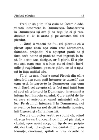 Fiul cel pierdut                               45

    Trebuie să ştim însă cum să facem o ade-
vărată întoarcere la Dumnezeu. Întoarcerea
la Dumnezeu îşi are şi ea regulile ei şi rân-
duielile ei. Ni le arată şi pe acestea fiul cel
pierdut.
    1. Întâi, îl vedem pe fiul cel pierdut că a
plecat spre casă aşa cum era: zdren ăros,
flămând, prăpădit. N-a aşteptat până să-şi
facă ceva haine şi până se mai îngraşă la fa-
 ă. În acest caz, desigur, ar fi pierit. El a ple-
cat aşa cum era: n-a luat cu el decât lacri-
mile şi rugăciunea pe care plănuise să o spu-
nă în fa a tatălui său.
    Fă şi tu aşa, fratele meu! Pleacă din căile
pierzării aşa cum eşti! Întoarce-te „acasă” aşa
cum eşti. Întoarce-te la Dumnezeu aşa cum
eşti. Dacă vei aştepta să te faci mai întâi bun
şi apoi să te întorci la Dumnezeu, înseamnă a
înjuga boii înapoia carului. Cu o astfel de în-
cercare şi aşteptare, carul mântuirii stă pe
loc. Pe drumul întoarcerii la Dumnezeu, noi
n-avem ce lua cu noi decât lacrimile noastre,
înfrângerea şi căin a noastră.
    Despre un pictor vestit se spune că, voind
să zugrăvească o icoană cu fiul cel pierdut, a
căutat, spre acest scop, un tip de om prăpă-
dit, decăzut, zdren ăros. L-a căutat mult prin
temni e, cârciumi, spitale – prin locurile pe
 