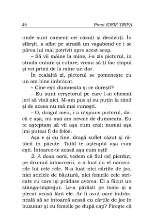 46                             Preot IOSIF TRIFA

unde sunt oamenii cei căzu i şi decăzu i. În
sfârşit, a aflat pe stradă un vagabond ce i se
părea lui mai potrivit spre acest scop.
     – Să vii mâine la mine, i-a zis pictorul, în
strada cutare şi cutare; vreau să- i fac chipul
şi vei primi de la mine un dar.
     În cealaltă zi, pictorul se pomeneşte cu
un om bine îmbrăcat.
     – Cine eşti dumneata şi ce doreşti?
     – Eu sunt cerşetorul pe care l-ai chemat
ieri să vină aici. M-am pus şi eu pu in la rând
şi de aceea nu mă mai cunoşti.
     – O, dragul meu, i-a răspuns pictorul, da-
că e aşa, nu mai am nevoie de dumneata. Eu
te aşteptam să vii aşa cum erai; numai aşa
îmi puteai fi de folos.
     Aşa e şi cu tine, dragă suflet căzut şi ră-
tăcit în păcate. Tatăl te aşteaptă aşa cum
eşti. Întoarce-te acasă aşa cum eşti!
     2. A doua oară, vedem că fiul cel pierdut,
pe drumul întoarcerii, n-a luat cu el năravu-
rile lui cele rele. N-a luat nici căr ile de joc,
nici sticlele de băutură, nici femeile cele stri-
cate cu care îşi prădase averea. El a făcut un
stânga-împrejur. Le-a părăsit pe toate şi a
plecat acasă fără ele. Ar fi avut oare îndrăz-
neală să se întoarcă acasă cu căr ile de joc în
buzunar şi cu femeile pe după cap? Fireşte că
 
