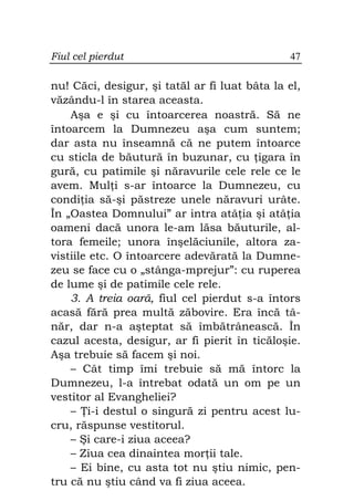 Fiul cel pierdut                               47

nu! Căci, desigur, şi tatăl ar fi luat bâta la el,
văzându-l în starea aceasta.
    Aşa e şi cu întoarcerea noastră. Să ne
întoarcem la Dumnezeu aşa cum suntem;
dar asta nu înseamnă că ne putem întoarce
cu sticla de băutură în buzunar, cu igara în
gură, cu patimile şi năravurile cele rele ce le
avem. Mul i s-ar întoarce la Dumnezeu, cu
condi ia să-şi păstreze unele năravuri urâte.
În „Oastea Domnului” ar intra atâ ia şi atâ ia
oameni dacă unora le-am lăsa băuturile, al-
tora femeile; unora înşelăciunile, altora za-
vistiile etc. O întoarcere adevărată la Dumne-
zeu se face cu o „stânga-mprejur”: cu ruperea
de lume şi de patimile cele rele.
    3. A treia oară, fiul cel pierdut s-a întors
acasă fără prea multă zăbovire. Era încă tâ-
năr, dar n-a aşteptat să îmbătrânească. În
cazul acesta, desigur, ar fi pierit în ticăloşie.
Aşa trebuie să facem şi noi.
    – Cât timp îmi trebuie să mă întorc la
Dumnezeu, l-a întrebat odată un om pe un
vestitor al Evangheliei?
    – i-i destul o singură zi pentru acest lu-
cru, răspunse vestitorul.
    – Şi care-i ziua aceea?
    – Ziua cea dinaintea mor ii tale.
    – Ei bine, cu asta tot nu ştiu nimic, pen-
tru că nu ştiu când va fi ziua aceea.
 