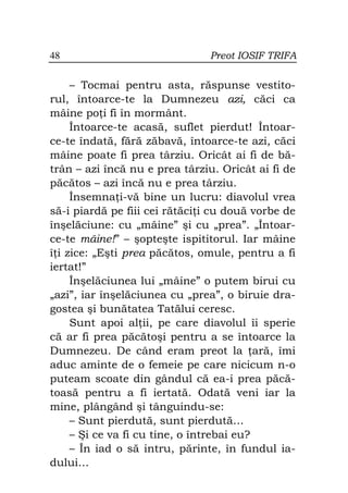48                             Preot IOSIF TRIFA

     – Tocmai pentru asta, răspunse vestito-
rul, întoarce-te la Dumnezeu azi, căci ca
mâine po i fi în mormânt.
     Întoarce-te acasă, suflet pierdut! Întoar-
ce-te îndată, fără zăbavă, întoarce-te azi, căci
mâine poate fi prea târziu. Oricât ai fi de bă-
trân – azi încă nu e prea târziu. Oricât ai fi de
păcătos – azi încă nu e prea târziu.
     Însemna i-vă bine un lucru: diavolul vrea
să-i piardă pe fiii cei rătăci i cu două vorbe de
înşelăciune: cu „mâine” şi cu „prea”. „Întoar-
ce-te mâine!” – şopteşte ispititorul. Iar mâine
î i zice: „Eşti prea păcătos, omule, pentru a fi
iertat!”
     Înşelăciunea lui „mâine” o putem birui cu
„azi”, iar înşelăciunea cu „prea”, o biruie dra-
gostea şi bunătatea Tatălui ceresc.
     Sunt apoi al ii, pe care diavolul îi sperie
că ar fi prea păcătoşi pentru a se întoarce la
Dumnezeu. De când eram preot la ară, îmi
aduc aminte de o femeie pe care nicicum n-o
puteam scoate din gândul că ea-i prea păcă-
toasă pentru a fi iertată. Odată veni iar la
mine, plângând şi tânguindu-se:
     – Sunt pierdută, sunt pierdută…
     – Şi ce va fi cu tine, o întrebai eu?
     – În iad o să intru, părinte, în fundul ia-
dului…
 
