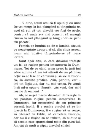 Fiul cel pierdut                              49

    – Ei bine, acum stai să- i spun şi eu una!
De vei merge la iad plângând şi tânguindu-te,
apoi să ştii că to i diavolii vor fugi de acolo,
pentru că unde s-a mai pomenit să meargă
cineva la iad plângând şi tânguindu-se pen-
tru păcate?
    Femeia se lumină ca de o lumină căzută
pe neaşteptate asupra ei şi, din clipa aceea,
n-am mai auzit-o tânguindu-se că n-are
iertare.
    Sunt apoi al ii, în care diavolul trezeşte
un fel de ruşine pentru întoarcerea la Dum-
nezeu. Tot de pe când eram preot la ară îmi
aduc aminte că am tot stăruit de un pătimaş
be iv să se lase de cârciumi şi să vie la biseri-
că, să asculte predica. „Viu, părinte, viu” –
îmi tot făgăduia, dar nu mai venea. Pe urmă
însă mi-a spus-o lămurit: „Aş veni, dar mi-i
ruşine de oameni...”
    Ah, ce mişel mare-i diavolul! El trezeşte în
cel păcătos ruşine pentru întoarcerea la
Dumnezeu, iar nesocotitul de om primeşte
această ispită. Îi e ruşine omului să se în-
toarcă la Dumnezeu, îi e ruşine să se roage,
să citească în Biblie, să cerceteze biserica,
dar nu îi e ruşine să se îmbete, să suduie şi
să scoată câte spurcăciuni toate din gura lui.
Ah, cât de mult a săpat diavolul şi aici!
 
