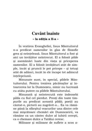 Fiul cel pierdut                               5




               Cuvânt înainte
                   – la edi ia a II-a –

    În vestirea Evangheliei, Iisus Mântuitorul
n-a predicat oamenilor în glas de filozofie
grea şi neîn eleasă. Iisus Mântuitorul a fost şi
aici un învă ător neîntrecut. El a folosit pilde
şi asemănări luate din via a şi priceperea
oamenilor. El a folosit învă ături atât de sim-
ple, încât şi pruncii le pot pricepe – şi totuşi
atât de adânci, încât în ele încape tot adâncul
în elepciunii.
    Minunate sunt, în special, pildele Mân-
tuitorului. Pentru trezirea păcătoşilor şi în-
toarcerea lor la Dumnezeu, nimic nu lucrează
cu atâta putere ca pildele Mântuitorului.
    Minunată şi neîntrecută este îndeosebi
pilda cu fiul cel pierdut. Preo i din toate tim-
purile au predicat această pildă; poe ii au
cântat-o, pictorii au zugrăvit-o... Ea va rămâ-
ne până la sfârşitul veacurilor una dintre cele
mai mişcătoare chemări ale Dumnezeirii, va
rămâne ca un cântec dulce al iubirii cereşti,
ca o chemare dulce a Tatălui ceresc.
    Milioane şi milioane de suflete a scos a-
 