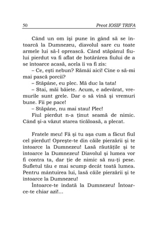 50                             Preot IOSIF TRIFA

    Când un om îşi pune în gând să se în-
toarcă la Dumnezeu, diavolul sare cu toate
armele lui să-l oprească. Când stăpânul fiu-
lui pierdut va fi aflat de hotărârea fiului de a
se întoarce acasă, acela îi va fi zis:
    – Ce, eşti nebun? Rămâi aici! Cine o să-mi
mai pască porcii?
    – Stăpâne, eu plec. Mă duc la tata!
    – Stai, măi băiete. Acum, e adevărat, vre-
murile sunt grele. Dar o să vină şi vremuri
bune. Fii pe pace!
    – Stăpâne, nu mai stau! Plec!
    Fiul pierdut n-a inut seamă de nimic.
Când şi-a văzut starea ticăloasă, a plecat.

    Fratele meu! Fă şi tu aşa cum a făcut fiul
cel pierdut! Opreşte-te din căile pierzării şi te
întoarce la Dumnezeu! Lasă răută ile şi te
întoarce la Dumnezeu! Diavolul şi lumea vor
fi contra ta, dar ie de nimic să nu- i pese.
Sufletul tău e mai scump decât toată lumea.
Pentru mântuirea lui, lasă căile pierzării şi te
întoarce la Dumnezeu!
    Întoarce-te îndată la Dumnezeu! Întoar-
ce-te chiar azi!…
 