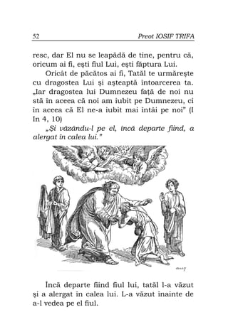 52                             Preot IOSIF TRIFA

resc, dar El nu se leapădă de tine, pentru că,
oricum ai fi, eşti fiul Lui, eşti făptura Lui.
    Oricât de păcătos ai fi, Tatăl te urmăreşte
cu dragostea Lui şi aşteaptă întoarcerea ta.
„Iar dragostea lui Dumnezeu fa ă de noi nu
stă în aceea că noi am iubit pe Dumnezeu, ci
în aceea că El ne-a iubit mai întâi pe noi” (I
In 4, 10)
    „Şi văzându-l pe el, încă departe fiind, a
alergat în calea lui.”




    Încă departe fiind fiul lui, tatăl l-a văzut
şi a alergat în calea lui. L-a văzut înainte de
a-l vedea pe el fiul.
 