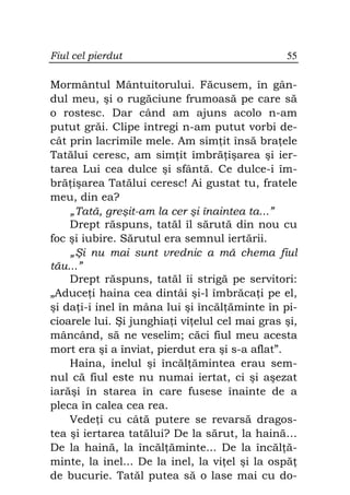 Fiul cel pierdut                                55

Mormântul Mântuitorului. Făcusem, în gân-
dul meu, şi o rugăciune frumoasă pe care să
o rostesc. Dar când am ajuns acolo n-am
putut grăi. Clipe întregi n-am putut vorbi de-
cât prin lacrimile mele. Am sim it însă bra ele
Tatălui ceresc, am sim it îmbră işarea şi ier-
tarea Lui cea dulce şi sfântă. Ce dulce-i îm-
bră işarea Tatălui ceresc! Ai gustat tu, fratele
meu, din ea?
    „Tată, greşit-am la cer şi înaintea ta...”
    Drept răspuns, tatăl îl sărută din nou cu
foc şi iubire. Sărutul era semnul iertării.
    „Şi nu mai sunt vrednic a mă chema fiul
tău...”
    Drept răspuns, tatăl îi strigă pe servitori:
„Aduce i haina cea dintâi şi-l îmbrăca i pe el,
şi da i-i inel în mâna lui şi încăl ăminte în pi-
cioarele lui. Şi junghia i vi elul cel mai gras şi,
mâncând, să ne veselim; căci fiul meu acesta
mort era şi a înviat, pierdut era şi s-a aflat”.
    Haina, inelul şi încăl ămintea erau sem-
nul că fiul este nu numai iertat, ci şi aşezat
iarăşi în starea în care fusese înainte de a
pleca în calea cea rea.
    Vede i cu câtă putere se revarsă dragos-
tea şi iertarea tatălui? De la sărut, la haină…
De la haină, la încăl ăminte... De la încăl ă-
minte, la inel... De la inel, la vi el şi la ospă
de bucurie. Tatăl putea să o lase mai cu do-
 