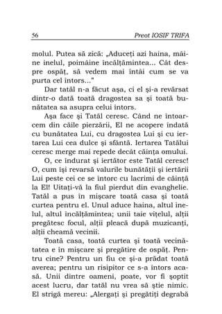 56                              Preot IOSIF TRIFA

molul. Putea să zică: „Aduce i azi haina, mâi-
ne inelul, poimâine încăl ămintea... Cât des-
pre ospă , să vedem mai întâi cum se va
purta cel întors...”
     Dar tatăl n-a făcut aşa, ci el şi-a revărsat
dintr-o dată toată dragostea sa şi toată bu-
nătatea sa asupra celui întors.
     Aşa face şi Tatăl ceresc. Când ne întoar-
cem din căile pierzării, El ne acopere îndată
cu bunătatea Lui, cu dragostea Lui şi cu ier-
tarea Lui cea dulce şi sfântă. Iertarea Tatălui
ceresc merge mai repede decât căin a omului.
     O, ce îndurat şi iertător este Tatăl ceresc!
O, cum îşi revarsă valurile bunătă ii şi iertării
Lui peste cei ce se întorc cu lacrimi de căin ă
la El! Uita i-vă la fiul pierdut din evanghelie.
Tatăl a pus în mişcare toată casa şi toată
curtea pentru el. Unul aduce haina, altul ine-
lul, altul încăl ămintea; unii taie vi elul, al ii
pregătesc focul, al ii pleacă după muzican i,
al ii cheamă vecinii.
     Toată casa, toată curtea şi toată vecină-
tatea e în mişcare şi pregătire de ospă . Pen-
tru cine? Pentru un fiu ce şi-a prădat toată
averea; pentru un risipitor ce s-a întors aca-
să. Unii dintre oameni, poate, vor fi şoptit
acest lucru, dar tatăl nu vrea să ştie nimic.
El strigă mereu: „Alerga i şi pregăti i degrabă
 