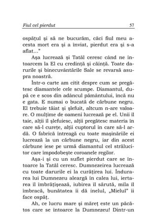 Fiul cel pierdut                                 57

ospă ul şi să ne bucurăm, căci fiul meu a-
cesta mort era şi a înviat, pierdut era şi s-a
aflat…”
    Aşa lucrează şi Tatăl ceresc când ne în-
toarcem la El cu credin ă şi căin ă. Toate da-
rurile şi binecuvântările Sale se revarsă asu-
pra noastră.
    Într-o carte am citit despre cum se pregă-
tesc diamantele cele scumpe. Diamantul, du-
pă ce e scos din adâncul pământului, încă nu
e gata. E numai o bucată de cărbune negru.
El trebuie tăiat şi şlefuit, altcum n-are valoa-
re. O mul ime de oameni lucrează pe el. Unii îl
taie, al ii îl şlefuiesc, al ii pregătesc materia în
care să-l cure e, al ii cuptorul în care să-l ar-
dă. O fabrică întreagă cu toate maşinăriile ei
lucrează la un cărbune negru, iar din acest
cărbune iese pe urmă diamantul cel străluci-
tor care împodobeşte coroanele regilor.
    Aşa-i şi cu un suflet pierdut care se în-
toarce la Tatăl ceresc. Dumnezeirea lucrează
cu toate darurile ei la cură irea lui. Îndura-
rea lui Dumnezeu aleargă în calea lui, ierta-
rea îl îmbră işează, iubirea îl sărută, mila îl
îmbracă, bunătatea îi dă inelul, „Mielul” îi
face ospă .
    Ah, ce lucru mare şi măre este un păcă-
tos care se întoarce la Dumnezeu! Dintr-un
 