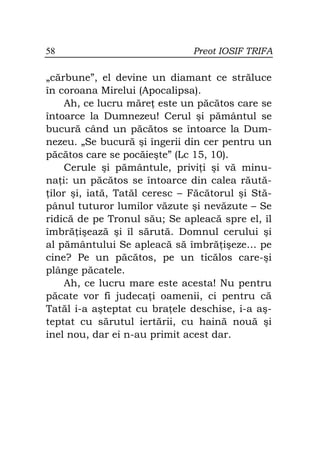 58                             Preot IOSIF TRIFA

„cărbune”, el devine un diamant ce străluce
în coroana Mirelui (Apocalipsa).
     Ah, ce lucru măre este un păcătos care se
întoarce la Dumnezeu! Cerul şi pământul se
bucură când un păcătos se întoarce la Dum-
nezeu. „Se bucură şi îngerii din cer pentru un
păcătos care se pocăieşte” (Lc 15, 10).
     Cerule şi pământule, privi i şi vă minu-
na i: un păcătos se întoarce din calea răută-
 ilor şi, iată, Tatăl ceresc – Făcătorul şi Stă-
pânul tuturor lumilor văzute şi nevăzute – Se
ridică de pe Tronul său; Se apleacă spre el, îl
îmbră işează şi îl sărută. Domnul cerului şi
al pământului Se apleacă să îmbră işeze… pe
cine? Pe un păcătos, pe un ticălos care-şi
plânge păcatele.
     Ah, ce lucru mare este acesta! Nu pentru
păcate vor fi judeca i oamenii, ci pentru că
Tatăl i-a aşteptat cu bra ele deschise, i-a aş-
teptat cu sărutul iertării, cu haină nouă şi
inel nou, dar ei n-au primit acest dar.
 