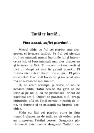 Fiul cel pierdut                               59




              Tatăl te iartă!…
       Vino acasă, suflet pierdut!…

     Miezul pildei cu fiul cel pierdut este dra-
gostea şi iertarea tatălui. Pe fiul cel pierdut
nu l-au mântuit numai lacrimile lui şi întoar-
cerea lui, ci l-au mântuit mai ales dragostea
şi iertarea tatălui. El n-avea nici un merit şi
nici un drept să mai fie primit acasă... El
n-avea nici măcar dreptul de slugă... El pier-
duse totul. Dar tatăl l-a iertat şi i-a redat sta-
rea ce o avusese mai înainte.
     O, ce veste scumpă şi dulce ne aduce
această pildă! Tatăl ceresc stă gata să ne
ierte şi pe noi şi să ne primească, oricât de
păcătoşi am fi. Oricât de păcătos ai fi, dragă
cititorule, află că Tatăl ceresc întreabă de ti-
ne, te doreşte şi te aşteaptă cu bra ele des-
chise.
     Pilda cu fiul cel pierdut pune în fa a
noastră dragostea de tată, ca să vedem prin
ea dragostea Tatălui ceresc. Dragostea pă-
rintească este icoana dragostei Tatălui ce-
 