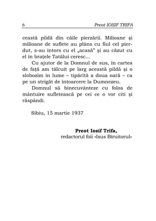 6                              Preot IOSIF TRIFA

ceastă pildă din căile pierzării. Milioane şi
milioane de suflete au plâns cu fiul cel pier-
dut, s-au întors cu el „acasă” şi au căzut cu
el în bra ele Tatălui ceresc...
     Cu ajutor de la Domnul de sus, în cartea
de fa ă am tâlcuit pe larg această pildă şi o
slobozim în lume – tipărită a doua oară – ca
pe un strigăt de întoarcere la Dumnezeu.
     Domnul să binecuvânteze cu folos de
mântuire sufletească pe cei ce o vor citi şi
răspândi.

    Sibiu, 15 martie 1937


                      Preot Iosif Trifa,
                redactorul foii «Isus Biruitorul»
 