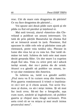 60                            Preot IOSIF TRIFA


resc. Cât de mare este dragostea de părinte!
Ce nu face dragostea de părinte!...
    Voi spune aici două pilde care ajută şi ele
pilda cu fiul cel pierdut şi în elesul ei.
    Mai anii trecu i, ziarul «America» din Cle-
veland a publicat un anun interesant. Un
tată de prin păr ile Banatului îşi chema fiul
să se întoarcă acasă în ară. Pesemne, fiul
apucase în căile cele rele şi părăsise casa pă-
rintească, peste voia tatălui său. Plecase în
lume din vina lui şi cu voia lui. Dar tatăl ră-
mâne tot tată. Iubirea de tată este mai mare
decât greşeala fiilor. Un dor mare l-a cuprins
după fiul său. Voia cu orice pre să-l aducă
iarăşi acasă, dar nu-i putea da de urmă.
Atunci s-a gândit să publice un anun , în-
tr-un ziar românesc din America.
    În iubirea sa, tatăl s-a gândit astfel:
„Fiul meu va fi în cutare oraş din America.
Prin gazeta românească îi trimit o înştiin a-
re că-l iert şi îl chem acasă. Voi scrie fru-
mos şi duios, ca să-i mişc inima. Şi să mai
fac încă ceva. Să-mi fac o fotografie, aşa
cum sunt, amărât şi îngândurat; să publice
gazeta şi chipul meu lângă scrisoare. Prin
asta cred că se va mişca şi mai mult inima
pruncului meu”.
 